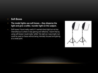 • Soft Boxes
• The model lights use soft boxes – they disperse the
light and give a softer, rounder light on the subject.
• Soft boxes I found really useful if I wanted direct light but not too
intensified as to where it was glaring and reflective. I learnt that by
using soft boxes I could really ‘soften’ the light so it was bright, but
could be used on faces without being intensely focused and glaring
at a small point.
 