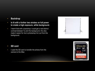 • Backdrop
• Is lit with a further two strobes on full power
to create a high exposure, white background.
• I learnt that with a backdrop I could get a real distinct
contrast between Ty and the background, this also
made it easier for me to photoshop him out from the
background.
• SD card
• I used the SD card to transfer the photos from the
camera to the iMac
 