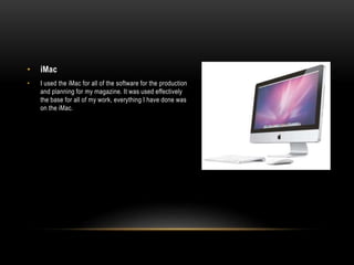 • iMac
• I used the iMac for all of the software for the production
and planning for my magazine. It was used effectively
the base for all of my work, everything I have done was
on the iMac.
 
