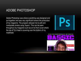ADOBE PHOTOSHOP
Adobe Photoshop was where everything was designed and
put together and was very significant toward the production
of my magazine. The program allowed me to edit and
manipulate photos using ‘layers’. This can be seen
throughout my magazine such as on he front cover where
the top of Ty’s head is covering over the bottom of my
masthead.
 