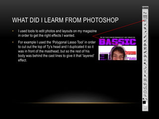 WHAT DID I LEARM FROM PHOTOSHOP
• I used tools to edit photos and layouts on my magazine
in order to get the right effects I wanted.
• For example I used the ‘Polygonal Lasso Tool’ in order
to cut out the top of Ty’s head and I duplicated it so it
was in front of the masthead, but so the rest of his
body was behind the cast lines to give it that ‘layered’
effect.
 
