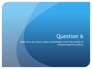 Question 6
What have you learnt about technologies from the process of
constructing this product
 