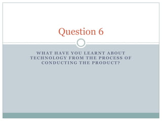 Question 6

  WHAT HAVE YOU LEARNT ABOUT
TECHNOLOGY FROM THE PROCESS OF
   CONDUCTING THE PRODUCT?
 