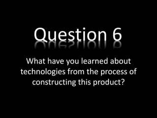 What have you learned about
technologies from the process of
constructing this product?
Question 6
 