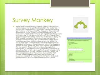Survey Monkey


When researching for my audience I used survey monkey
which helped me to gain feedback from the audience
finding out their interests such as what their favourite music
genre is and what aspects of the magazine they are most
interested in etc as to build a strong knowledge of the
audience’s needs and wants. To get a good size of responses
I posted a link to the questionnaire on facebook which is a
popular social networking site for my audience, by doing this
I got a good number of response to help me with my
research. When creating this questionnaire I simply made
questions and then added answer which the audience
could reply with. I then analysed the results helping me to
decide what feature I should focus on within the magazine
as well as what genre was most popular with the audience.
For the results it shows me the number of people that
responded to the questionnaire. The results are shown in a
clear bar chart which was very effective as it helped me to
analysis the results quickly. For each question it shows the
percentages as well as the number of people for that
answer.Survey monkey effectively helped me in the
audience research as it clearly showed figures and visual
presentation of what answers where most successful.

 