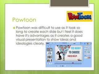Powtoon
 Powtoon

was difficult to use as it took so
long to create each slide but I feel it does
have it's advantages as it creates a good
visual presentation to show ideas and
ideologies clearly.

 