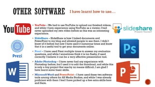  YouTube – We had to useYouTube to upload our finished videos,
and while I have experience using YouTube as a viewer, I had
never uploaded my own video before so this was an interesting
experience.
 SlideShare – SlideShare is how I linked documents and
PowerPoint to my blog and allowed people to see them. I didn’t
know of it before but now I have used it numerous times and know
that it is a useful tool to get your documents online.
 Prezi – I have used Prezi multiple times to answer my evaluation
questions, and while I sometimes think it is too flashy, if used
correctly I believe it can be a very effective presentation tool.
 Adobe Photoshop – I have never had any experience with
Photoshop before, but I used it to edit the thumbnail, and while this
is only a tiny project that was by no means difficult, I am glad I
have learnt some basic skills.
 MicrosoftWord and PowerPoint – I have used these two software
tools among others for AS Media Studies, and while I was already
proficient with them I feel I have picked up a few extra skills here
and there.
I have learnt how to use…
 