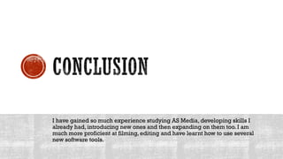 I have gained so much experience studying AS Media, developing skills I
already had, introducing new ones and then expanding on them too. I am
much more proficient at filming, editing and have learnt how to use several
new software tools.
 