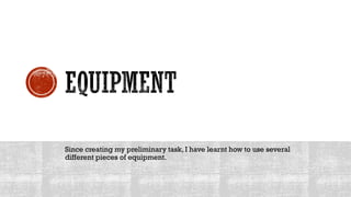 Since creating my preliminary task, I have learnt how to use several
different pieces of equipment.
 