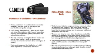 Panasonic Camcorder – Preliminary
 For our preliminary we used this basic camcorder
because it was easy to set up and use, but still
provided decent quality footage.
 It had limited settings and as a result we had to use
auto focus.This meant we didn’t have to learn about
focusing or mess with the lighting settings for this
task, which saved time.
 The only advantage to using this device was the fact
that we could charge it while we were filming,
meaning we never had to worry about running out of
battery.
 I have used equipment like this before so I didn’t
really improve my camera skills very much.
Nikon DSLR – Main
Task
 We had access to better equipment for our main task, and so
we used this DSLR camera. It was much better than the
camcorder and allowed us to shoot much better footage. I
found that the image was clear and the automatic adjustment
settings did their job well.
 We used auto-focus for many of the shots but, as we had the
option, we focused a few of the shots that we thought could
look better manually. One member of our group even learnt
how to do a pull focus, which looks really impressive.
 The proper lens on this camera helped our shots look really
good, and I felt proud of some of the shots I managed to
capture.
 The only real problem we faced was when we forgot to bring
the spare battery and had to hurry to finish the shots we had
planned before the battery died.
 