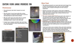  Our preliminary task didn’t require too much
editing.
 This was when I learnt basic skills like cutting
clips, adding in transitions, fading music in and out
and adjusting the audio levels of shots.
 We also made some very basic titles on a black
background, a skill that we built upon and
developed when it came to the main task.
 It wasn’t very complex and didn’t take very long,
but I felt like I gained a solid understanding of how
to use the software.
 The editing process for our main task took much longer than
it did for our preliminary and it was a lot more stressful
because of the complex techniques we were trying to
implement.
 However, because of this I learnt a great deal of different
skills, and became very efficient at carrying out basic editing
skills, ones such as cutting clips, adding transitions and
adjusting volume levels.
 The more complex skills I learnt and used in the creation of
our final piece include horizontally flipping clips – we
needed to do this to reverse a shot so that the audience was
not be confused by the direction the protagonist was
travelling in – and editing the colour saturation of the
flashback shots to make them appear authentic.This was one
particular skill we developed over time as we experimented
to make sure the film looked perfect, and exactly how we
envisioned it.
 I also learnt about more complex video and audio transitions
and how to place them in our piece and also make them look
good.We taught ourselves these skills, using YouTube
tutorials, trial and error and working off the skills we had
already acquired, and this is one of the ways I learnt the most.
Preliminary
Main Task
Video Transitions
Audio Transitions
Editing our Shots
 