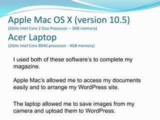Apple Mac OS X (version 10.5)
(2GHz Intel Core 2 Duo Processor – 3GB memory)

Acer Laptop
(2GHz Intel Core B940 processor - 4GB memory)


  I used both of these software’s to complete my
  magazine.

  Apple Mac’s allowed me to access my documents
  easily and to arrange my WordPress site.

  The laptop allowed me to save images from my
  camera and upload them to WordPress.
 