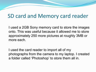 SD card and Memory card reader
I used a 2GB Sony memory card to store the images
onto. This was useful because it allowed me to store
approximately 250 more pictures at roughly 3MB or
more each.

I used the card reader to import all of my
photographs from the camera to my laptop. I created
a folder called ‘Photoshop’ to store them all in.
 