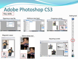 Adobe Photoshop CS3
 Key skills:
                                                                     Adding text
Opening a new file         Adding a new layer     Cropping a photo




Magnetic Lasso       Clone stamp tool
                                                Adjusting Levels
 