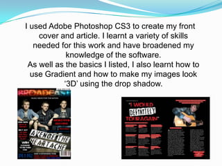I used Adobe Photoshop CS3 to create my front
    cover and article. I learnt a variety of skills
   needed for this work and have broadened my
            knowledge of the software.
 As well as the basics I listed, I also learnt how to
  use Gradient and how to make my images look
           ‘3D’ using the drop shadow.
 