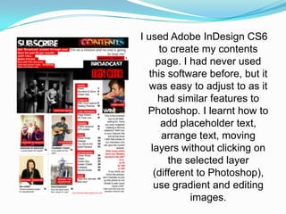 I used Adobe InDesign CS6
       to create my contents
      page. I had never used
   this software before, but it
   was easy to adjust to as it
      had similar features to
  Photoshop. I learnt how to
       add placeholder text,
        arrange text, moving
    layers without clicking on
         the selected layer
     (different to Photoshop),
     use gradient and editing
              images.
 