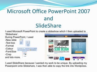 Microsoft Office PowerPoint 2007
                and
            SlideShare
I used Microsoft PowerPoint to create a slideshow which I then uploaded to
‘Slideshare’.
During PowerPoint, I used
-New slide
-Text box
-Format
-Colour
-Font/Size
-Crop
and lots more.

I used SlideShare because I wanted my work to be unique. By uploading my
Powerpoint onto Slideshare, I was then able to copy the link into Wordpress.
 