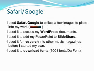 Safari/Google
-I used Safari/Google to collect a few images to place
   into my work.(         )
-I used it to access my WordPress documents.
-I used it to add my PowerPoint to SlideShare.
-I used it for research into other music magazines
   before I started my own.
-I used it to download fonts (1001 fonts/Da Font)
 
