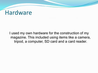 Hardware

 I used my own hardware for the construction of my
  magazine. This included using items like a camera,
    tripod, a computer, SD card and a card reader.
 