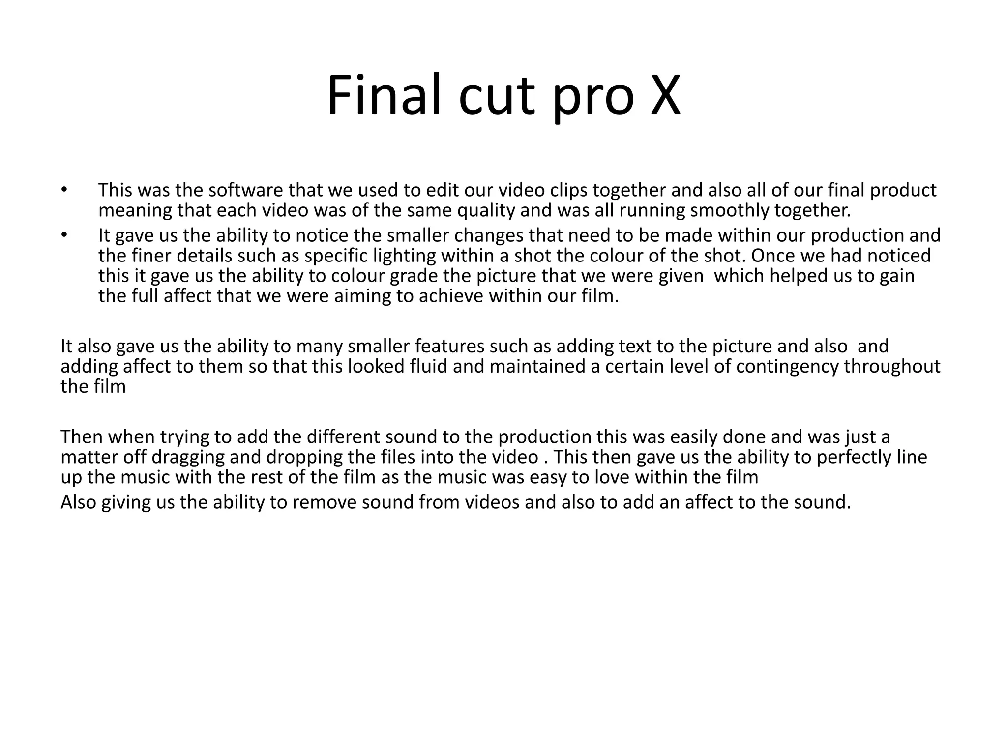Final cut pro X
• This was the software that we used to edit our video clips together and also all of our final product
meaning that each video was of the same quality and was all running smoothly together.
• It gave us the ability to notice the smaller changes that need to be made within our production and
the finer details such as specific lighting within a shot the colour of the shot. Once we had noticed
this it gave us the ability to colour grade the picture that we were given which helped us to gain
the full affect that we were aiming to achieve within our film.
It also gave us the ability to many smaller features such as adding text to the picture and also and
adding affect to them so that this looked fluid and maintained a certain level of contingency throughout
the film
Then when trying to add the different sound to the production this was easily done and was just a
matter off dragging and dropping the files into the video . This then gave us the ability to perfectly line
up the music with the rest of the film as the music was easy to love within the film
Also giving us the ability to remove sound from videos and also to add an affect to the sound.
 