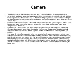 Camera
• The camera that we used for our production was a Canon 70D with a 18-50mm lens f3.5-5.6
• Some of the settings on this camera we needed to control manually for example the whit balance.
We changed these settings depending on the different lighting that we were in when shooting the
particular scenes. To help sort the white balance we had to place a piece of white paper within the
camera shot.
• We also saw it was important to achieve a fluidity so when the shot type changed so did the white
balance and many of the other features so hat none of the shots looked out of place when
compared with the others.
• We also used a manual focus pull when we did focus the cambers enabling us to continuing
filming and change the focus of the shot during the filming of the particular shot so that they
continued and it was all in one shot as opposed to little ones that would not look good in one
motion.
• Due to our director of photography being very used to handling cameras we were able to many
different types of shots that allowed us to utilise the full ability of the camera that we were using
providing us with the best type of film that we could produce, meaning that we managed a lot of
the time to produce clear footage that can be easily followed and so therefore it did not always
need a lot of editing done to it which meant that we were able to spend more time on the other
aspects of our production such as what types of shots we have done could be replaced easily for
better one.
 