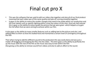 Final cut pro X
• This was the software that we used to edit our video clips together and also all of our final product
meaning that each video was of the same quality and was all running smoothly together.
• It gave us the ability to notice the smaller changes that need to be made within our production and
the finer details such as specific lighting within a shot the colour of the shot. Once we had noticed
this it gave us the ability to colour grade the picture that we were given which helped us to gain
the full affect that we were aiming to achieve within our film.
It also gave us the ability to many smaller features such as adding text to the picture and also and
adding affect to them so that this looked fluid and maintained a certain level of contingency throughout
the film
Then when trying to add the different sound to the production this was easily done and was just a
matter off dragging and dropping the files into the video . This then gave us the ability to perfectly line
up the music with the rest of the film as the music was easy to love within the film
Also giving us the ability to remove sound from videos and also to add an affect to the sound.
 