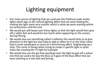 Lighting equipment
• Our main source of lighting that we used was the Patterson pale studio
lights which age us the natural lighting affect that we were looking for,
making the light seem very realistic which is what we were wanting within
our production until the end
• We would put soft boxes over these lights so that the light would then give
off a softer feel and would be less harsh when appearing on the screen,
during filming.
• We would also use something called a reflector this would help us to give
direction to the light but also help to add an affect to it as the silver cover
that it came would give us more of a shimmering affect brightening up a
shot. This came in handy when trying to create a specific light in some
shots like creating the TV light for example
• We would also use the gel that would go over the light to give off a colour
one that we used a lot was the blue as it gave of the blue affect that we
were wanting as it was dull and boring.
 