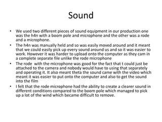 Sound
• We used two different pieces of sound equipment in our production one
was the h4n with a boom pole and microphone and the other was a rode
and a microphone.
• The h4n was manually held and so was easily moved around and it meant
that we could easily pick up every sound around us and so it was easier to
work. However it was harder to upload onto the computer as they cam in
a complete separate file unlike the rode microphone
• The rode with the microphone was good for the fact that t could just be
attached to the camera and nobody would have to using that separately
and operating it. It also meant theta the sound came with the video which
meant it was easier to put onto the computer and also to get the sound
into the film
• I felt that the rode microphone had the ability to create a clearer sound in
different conditions compared to the boom pole which managed to pick
up a lot of the wind which became difficult to remove.
 