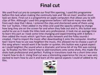 Final cut
We used final cut pro to compete our final film opening, I used this programme
before this task when making the continuity task and ‘life on mars’ another short
task we done. Final cut is a programme on apple computers that allows you to edit
clips of film. Although I used this programme before I still learnt many new skills
from each step that I done. I entered the clips and shortened some of them using
the ‘cut’ button, I then added in my titles and used the opacity setting to change
how long they are on the screen for and when they fade out and in, this button was
useful to use as it made the titles look very professional, it took me an average time
to learn this part as I took some time changing and experimenting with it before. I
then added the music which I got from audio network and the Foley sounds I
created, I had to import the music after downloading it onto the computer. Another
tool I learnt how to use was heighten the music, this allowed me to choose a part of
the song where I would want it be louder or quieter, this button was a great aspect
as I could heighten the sound when a dramatic and tense bit of my film was coming
up. To finalise my film I learnt how to add transitions onto some shots, this made the
shots look professional and perfect. Putting in transitions took me a short time once
I learnt how to do it. Using final cut was a interesting experience for me as I was very
excited to learn how to use it and learn all the special aspects I could of added to my
film.
 