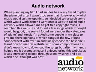 Audio network
When planning my film I had an idea to ask my friend to play
the piano but after I wasn’t too sure that I knew exactly what
music would suit my opening, so I decided to research some
which would work better. I went onto a website called audio
network which allowed me to get free copyright music, I
searched this website and found a few songs which I thought
would be good, the songs I found were under the categories
of ‘piano’ and ‘tension’, I asked some people in my class to
give me there opinions of which songs of the few i found
sounded best with my film and finally choose the best one. I
learnt how to use this website with some complications as I
didn’t know how to download the songs but after my friends
helped me it became an ease. I enjoyed using this website as
it was interesting to look through so many songs and pick
which one I thought was best.
 
