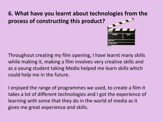 6. What have you learnt about technologies from the
process of constructing this product?
Throughout creating my film opening, I have learnt many skills
while making it, making a film involves very creative skills and
as a young student taking Media helped me learn skills which
could help me in the future.
I enjoyed the range of programmes we used, to create a film it
takes a lot of different technologies and I got the experience of
learning with some that they do in the world of media as it
gives me great experience and skills.
 