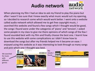 Audio network
When planning my film I had an idea to ask my friend to play the piano but
after I wasn’t too sure that I knew exactly what music would suit my opening,
so I decided to research some which would work better. I went onto a website
called audio network which allowed me to get free copyright music, I
searched this website and found a few songs which I thought would be good,
the songs I found were under the categories of ‘piano’ and ‘tension’, I asked
some people in my class to give me there opinions of which songs of the few I
found sounded best with my film and finally choose the best one. I learnt how
to use this website with some complications as I didn’t know how to
download the songs but after my friends helped me it became an ease. I
enjoyed using this website as it was interesting to look through so many songs
and pick which one I thought was best.
We searched
for music
with
different
genres
My
results I
found
 