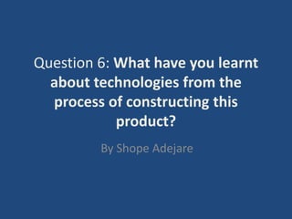 Question 6: What have you learnt
  about technologies from the
  process of constructing this
            product?
         By Shope Adejare
 