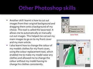 Another skill I learnt is how to cut out images from their original background and dragging them onto a background of my choice. This tool is called the lasso tool. It allows me to automatically or manually cut out images. This helped me cut out my main images to go on to my front cover and my main article. I also learnt how to change the colour of my models clothes for my front cover, using the colour replacement tool, which enabled me to make my model wear any clothes and allowed me to change the colour without my model having to change his clothes consistently. 