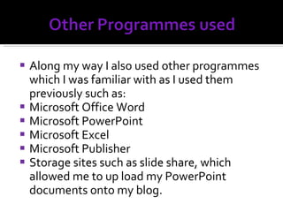 Along my way I also used other programmes which I was familiar with as I used them previously such as: Microsoft Office Word Microsoft PowerPoint Microsoft Excel Microsoft Publisher Storage sites such as slide share, which allowed me to up load my PowerPoint documents onto my blog. 