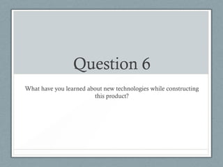 Question 6
What have you learned about new technologies while constructing
                        this product?
 