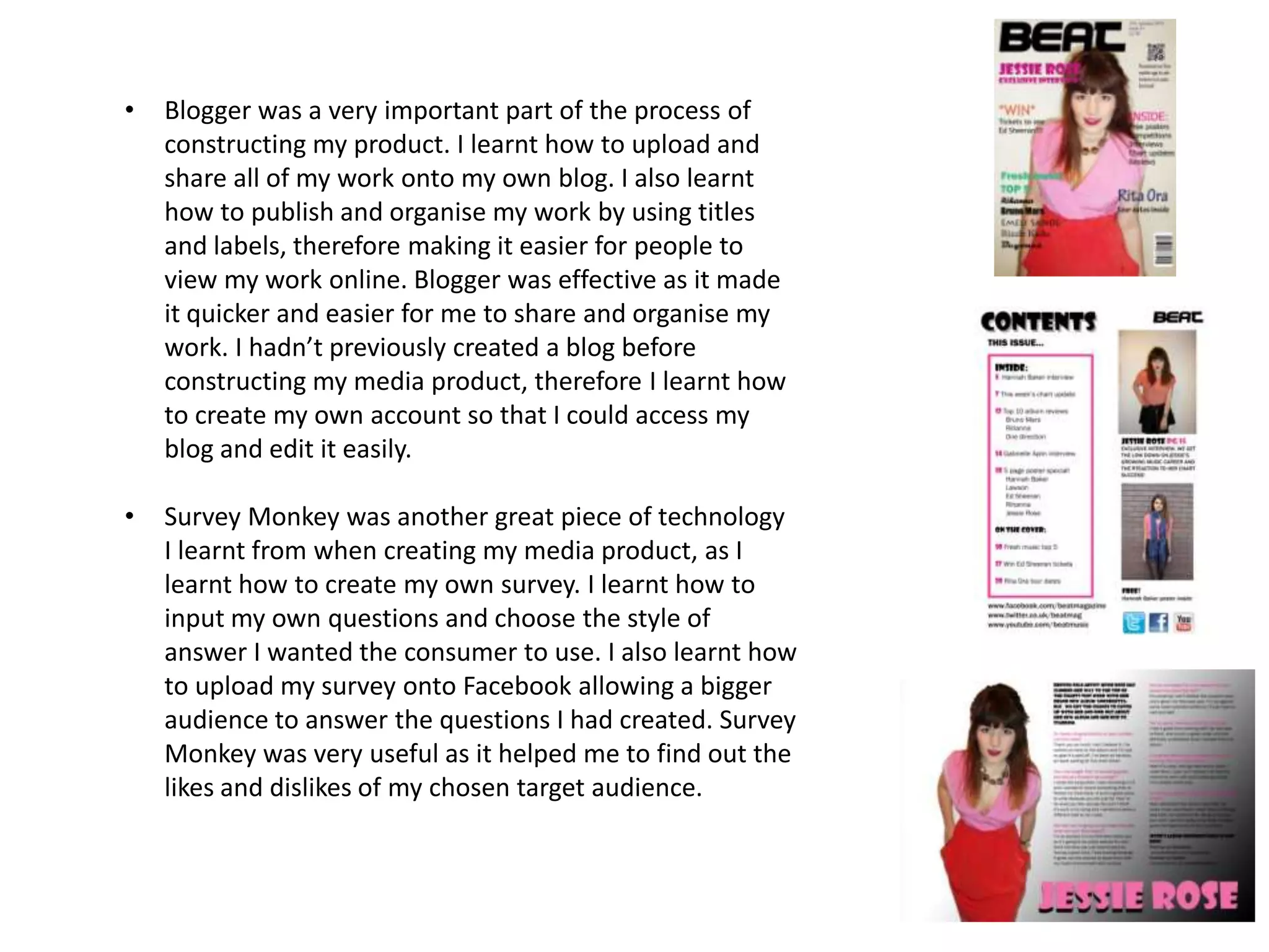 •   Blogger was a very important part of the process of
    constructing my product. I learnt how to upload and
    share all of my work onto my own blog. I also learnt
    how to publish and organise my work by using titles
    and labels, therefore making it easier for people to
    view my work online. Blogger was effective as it made
    it quicker and easier for me to share and organise my
    work. I hadn’t previously created a blog before
    constructing my media product, therefore I learnt how
    to create my own account so that I could access my
    blog and edit it easily.

•   Survey Monkey was another great piece of technology
    I learnt from when creating my media product, as I
    learnt how to create my own survey. I learnt how to
    input my own questions and choose the style of
    answer I wanted the consumer to use. I also learnt how
    to upload my survey onto Facebook allowing a bigger
    audience to answer the questions I had created. Survey
    Monkey was very useful as it helped me to find out the
    likes and dislikes of my chosen target audience.
 