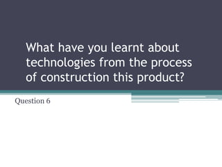 What have you learnt about
technologies from the process
of construction this product?
Question 6
 