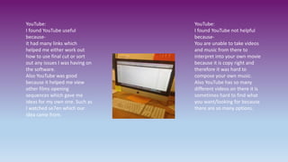 YouTube:
I found YouTube useful
because-
it had many links which
helped me either work out
how to use final cut or sort
out any issues I was having on
the software.
Also YouTube was good
because it helped me view
other films opening
sequences which gave me
ideas for my own one. Such as
I watched se7en which our
idea came from.
YouTube:
I found YouTube not helpful
because-
You are unable to take videos
and music from there to
interpret into your own movie
because it is copy right and
therefore it was hard to
compose your own music.
Also YouTube has so many
different videos on there it is
sometimes hard to find what
you want/looking for because
there are so many options.
 