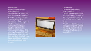 Garage Band:
I found garage band very
useful because:
This allowed us to create our
own music which adds to the
feel of our opening sequence
and really brings it alive.
Also it helps with having loads
of different options and
variety of sounds to put
together to form music.
Another con is because it has
an array of loops which really
helps as they are pre-set and
then you don’t have to try and
figure out different notes to
put together to start from
scratch.
Garage Band:
I found garage band not
useful because:
I had to get someone to help
me work out how to use it as
it Is very difficult to grasp if
you haven’t done it before on
there.
Also I found that things could
easily go wrong with it, like it
not saving properly but also
easily deleting beats as well
by accident.
 