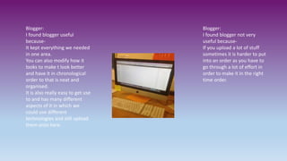 Blogger:
I found blogger useful
because-
It kept everything we needed
in one area.
You can also modify how it
looks to make t look better
and have it in chronological
order to that is neat and
organised.
It is also really easy to get use
to and has many different
aspects of it in which we
could use different
technologies and still upload
them onto here.
Blogger:
I found blogger not very
useful because-
If you upload a lot of stuff
sometimes it is harder to put
into an order as you have to
go through a lot of effort in
order to make it in the right
time order.
 