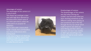 Disadvantages of camera:
The disadvantages of this camera
was that when filming you
couldn’t see full screen what you
were shooting sometimes as the
different settings were playing up
and sometimes had to film bits
through the tiny eye whole which
made it hard to see what you
were filming and then when you
look back and see it was wobbly
or didn’t get everything in the
screen you had to re-do it which
wasted time.
Advantages of camera:
The advantages of this camera is it
is very hi-tech.
This means we could get a clear
shot with high focus demand on
the lense and it meant none of
our shots were blurry unless we
unfocused it on purpose for
distortion.
Also it came with a stand which
made a steady shot and therefore
was more professional when
looking back.
It was easy to figure out what was
needed to make the camera film
and it had many options in order
to make the shot suit us.
 