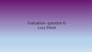 Evaluation- question 6:
Lucy Elliott
 