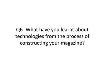 Q6- What have you learnt about
technologies from the process of
constructing your magazine?
 