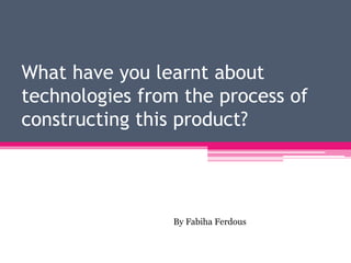 What have you learnt about
technologies from the process of
constructing this product?
By Fabiha Ferdous
 