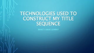 TECHNOLOGIES USED TO
CONSTRUCT MY TITLE
SEQUENCE
WHAT I HAVE LEARNT
 