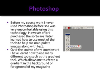 Before my course work I never used Photoshop before so I was very uncomfortable using this technology. However after I purchased the software I later learned how to use most of the tools to help me manipulate images along with text. Over the course of my coursework I have learnt how to use many different tools such as the gradient tool. Which allows me to create a gradient in the background or foreground of my magazine 
