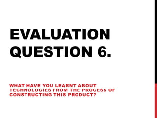 EVALUATION
QUESTION 6.
WHAT HAVE YOU LEARNT ABOUT
TECHNOLOGIES FROM THE PROCESS OF
CONSTRUCTING THIS PRODUCT?
 