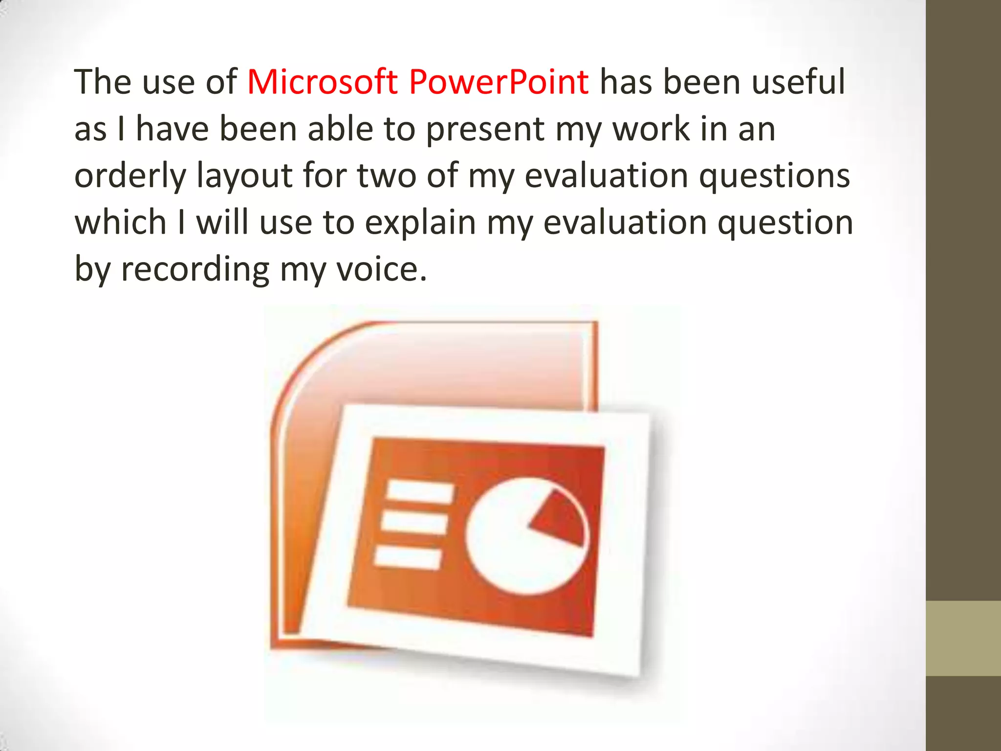 The use of Microsoft PowerPoint has been useful
as I have been able to present my work in an
orderly layout for two of my evaluation questions
which I will use to explain my evaluation question
by recording my voice.
 
