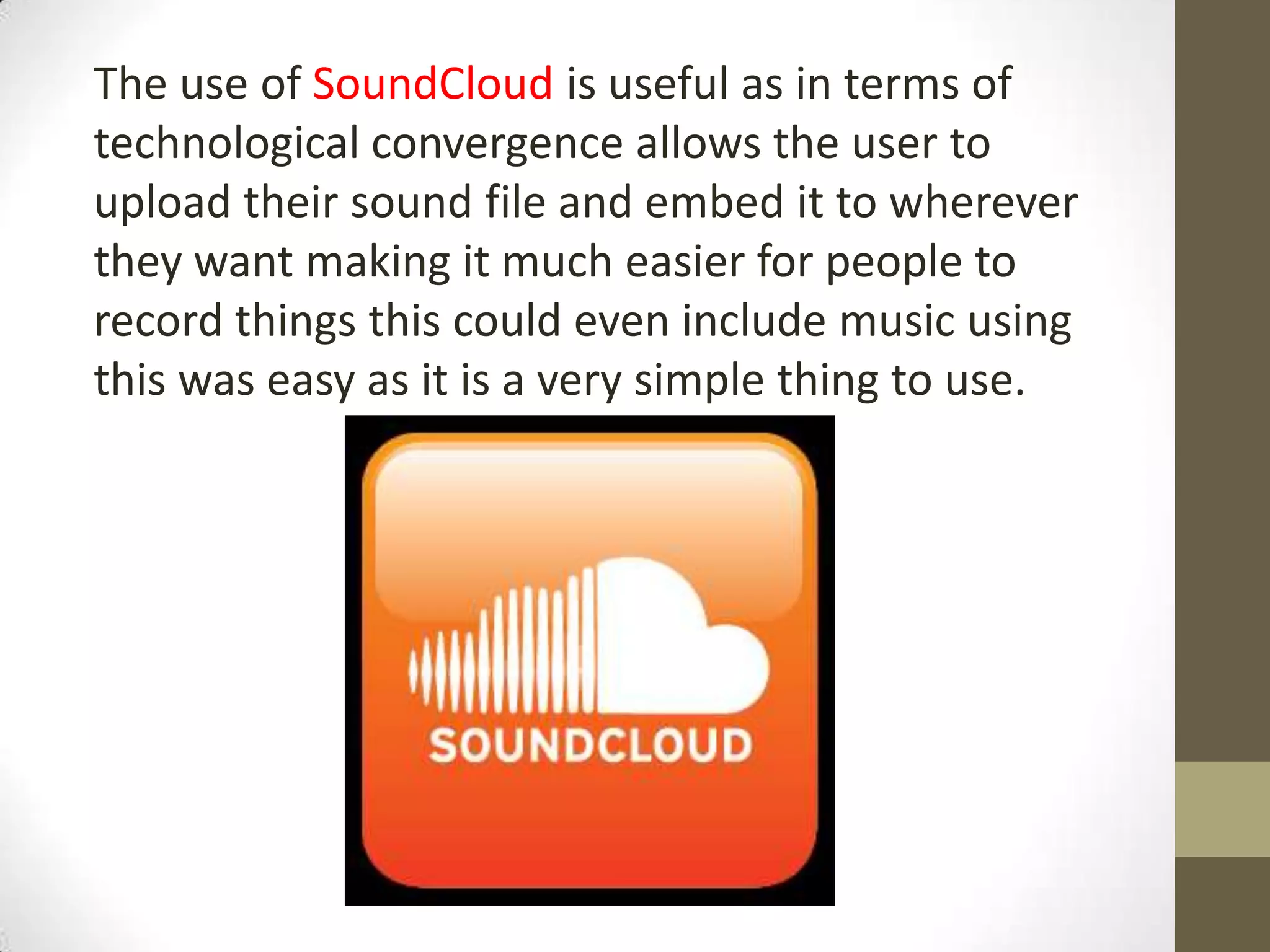 The use of SoundCloud is useful as in terms of
technological convergence allows the user to
upload their sound file and embed it to wherever
they want making it much easier for people to
record things this could even include music using
this was easy as it is a very simple thing to use.
 